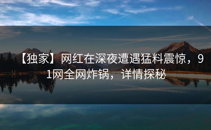 【独家】网红在深夜遭遇猛料震惊，91网全网炸锅，详情探秘