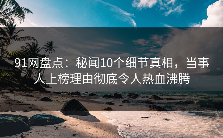 91网盘点：秘闻10个细节真相，当事人上榜理由彻底令人热血沸腾