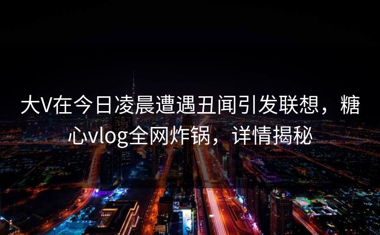 大V在今日凌晨遭遇丑闻引发联想，糖心vlog全网炸锅，详情揭秘