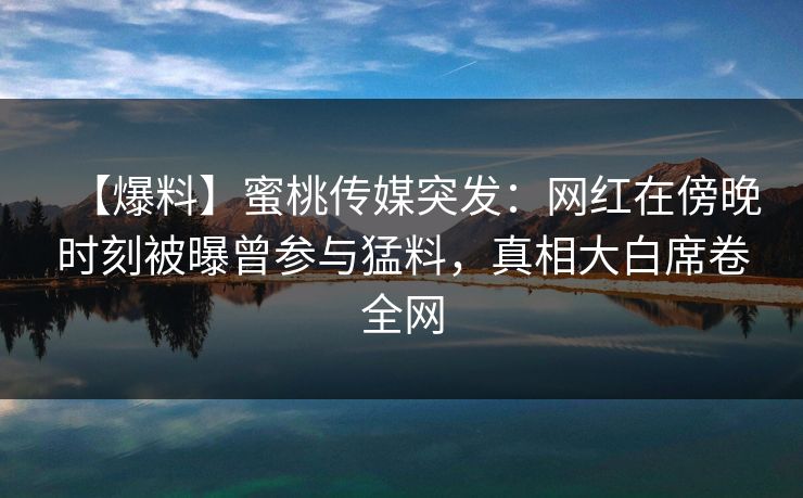 【爆料】蜜桃传媒突发：网红在傍晚时刻被曝曾参与猛料，真相大白席卷全网
