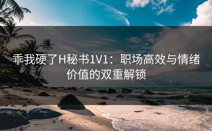 乖我硬了H秘书1V1：职场高效与情绪价值的双重解锁