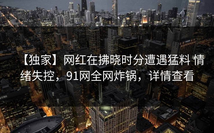 【独家】网红在拂晓时分遭遇猛料 情绪失控，91网全网炸锅，详情查看