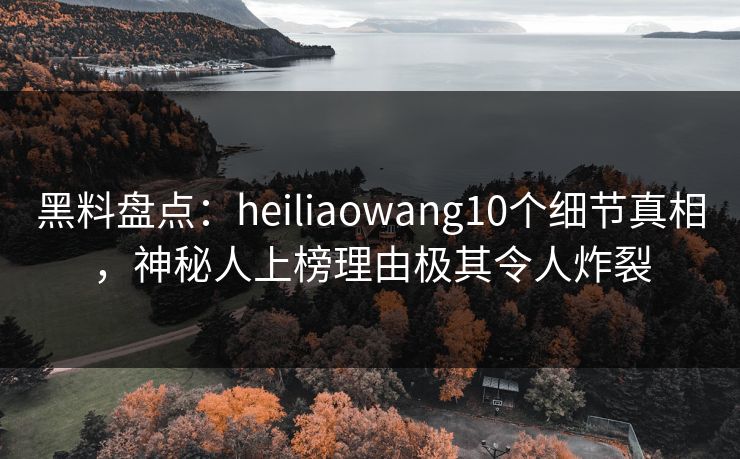 黑料盘点：heiliaowang10个细节真相，神秘人上榜理由极其令人炸裂