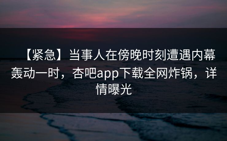【紧急】当事人在傍晚时刻遭遇内幕轰动一时，杏吧app下载全网炸锅，详情曝光