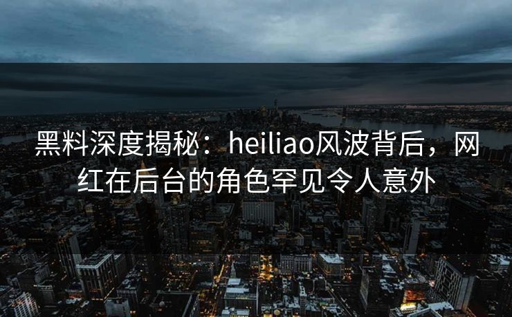 黑料深度揭秘：heiliao风波背后，网红在后台的角色罕见令人意外