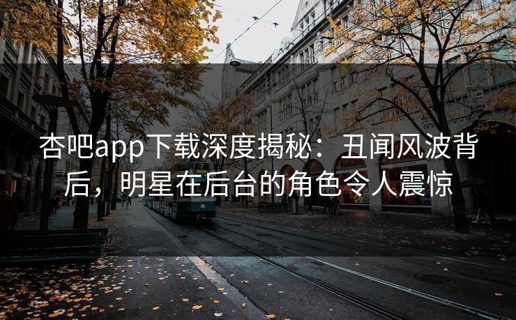 杏吧app下载深度揭秘：丑闻风波背后，明星在后台的角色令人震惊