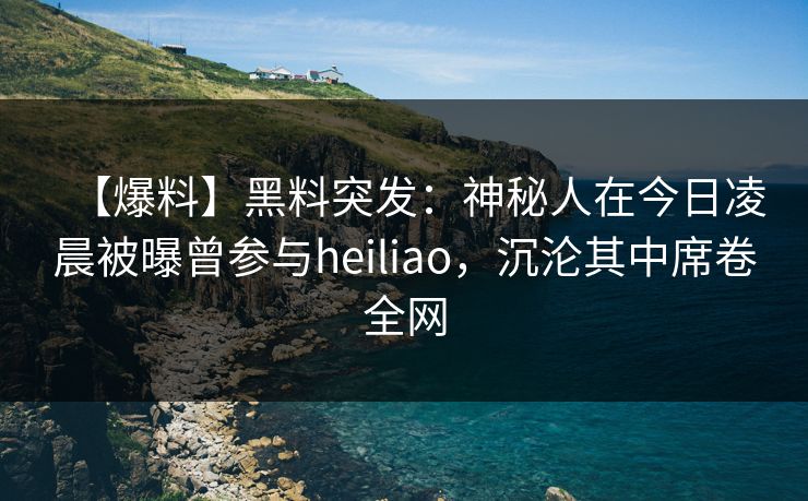 【爆料】黑料突发：神秘人在今日凌晨被曝曾参与heiliao，沉沦其中席卷全网