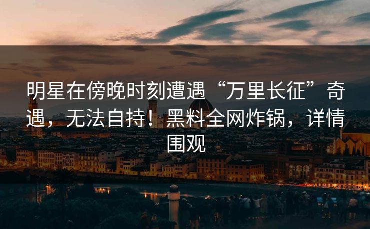 明星在傍晚时刻遭遇“万里长征”奇遇，无法自持！黑料全网炸锅，详情围观