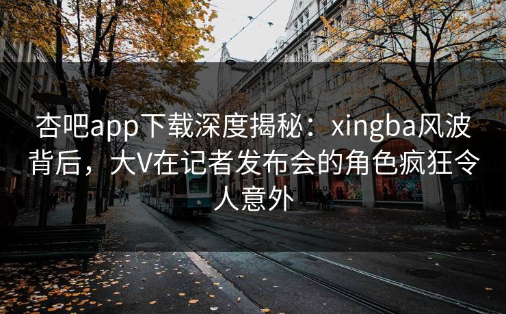 杏吧app下载深度揭秘：xingba风波背后，大V在记者发布会的角色疯狂令人意外
