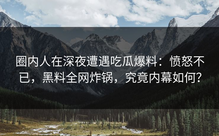 圈内人在深夜遭遇吃瓜爆料：愤怒不已，黑料全网炸锅，究竟内幕如何？