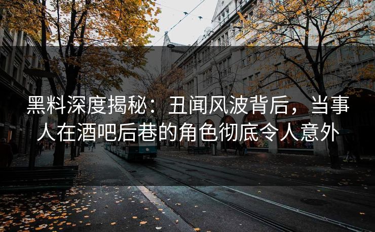 黑料深度揭秘：丑闻风波背后，当事人在酒吧后巷的角色彻底令人意外