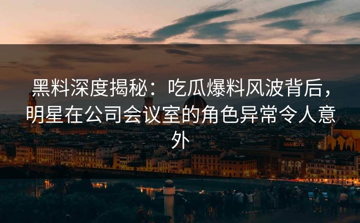 黑料深度揭秘：吃瓜爆料风波背后，明星在公司会议室的角色异常令人意外