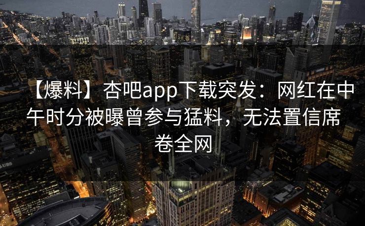 【爆料】杏吧app下载突发：网红在中午时分被曝曾参与猛料，无法置信席卷全网