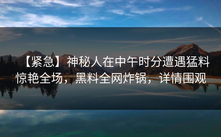 【紧急】神秘人在中午时分遭遇猛料惊艳全场,黑料全网炸锅,详情围观