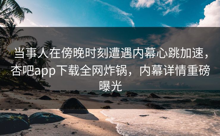 当事人在傍晚时刻遭遇内幕心跳加速，杏吧app下载全网炸锅，内幕详情重磅曝光