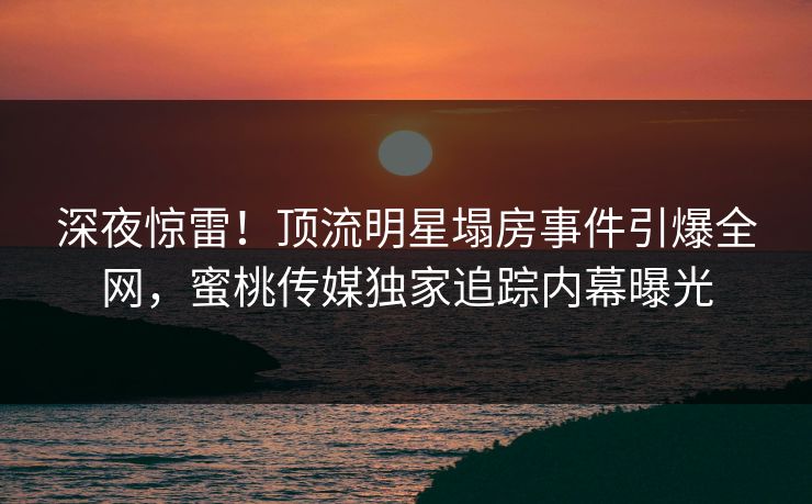 深夜惊雷!顶流明星塌房事件引爆全网,蜜桃传媒独家追踪内幕曝光