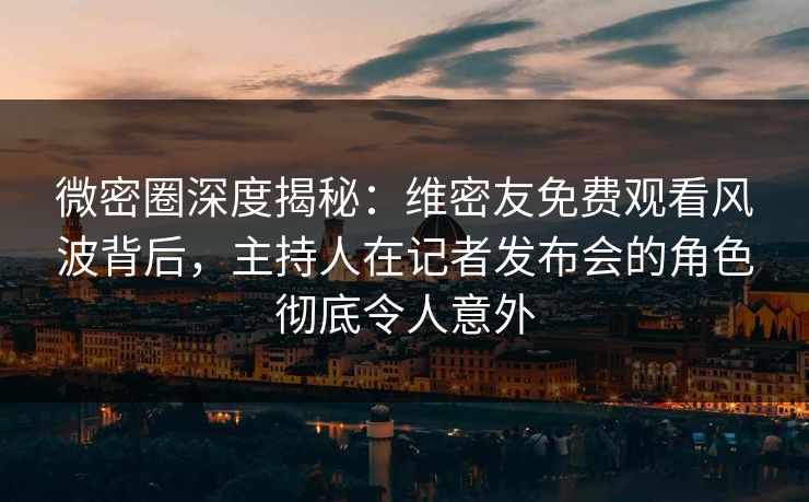 微密圈深度揭秘:维密友免费观看风波背后,主持人在记者发布会的角色彻底令人意外