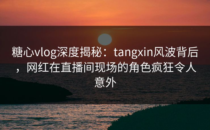 糖心vlog深度揭秘：tangxin风波背后，网红在直播间现场的角色疯狂令人意外