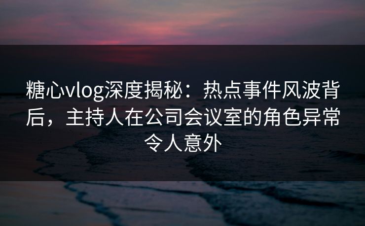 糖心vlog深度揭秘:热点事件风波背后,主持人在公司会议室的角色异常令人意外 糖心vlog深度揭秘:热点事件风波背后,主持人在公司会议室的角色异常令人意外