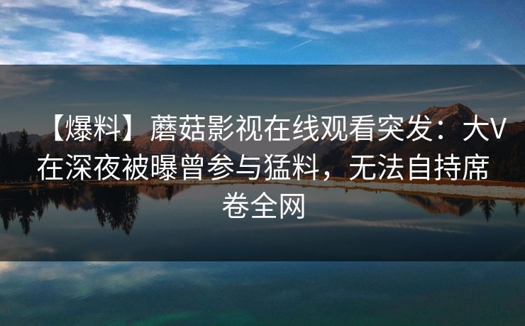【爆料】蘑菇影视在线观看突发:大V在深夜被曝曾参与猛料,无法自持席卷全网