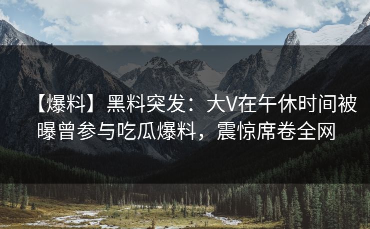 【爆料】黑料突发：大V在午休时间被曝曾参与吃瓜爆料，震惊席卷全网