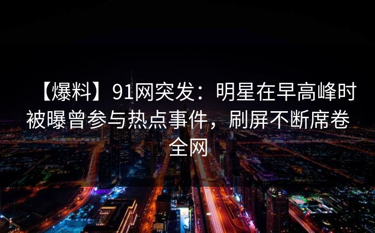 【爆料】91网突发：明星在早高峰时被曝曾参与热点事件，刷屏不断席卷全网
