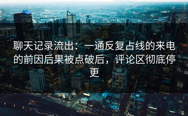 聊天记录流出:一通反复占线的来电的前因后果被点破后,评论区彻底停更
