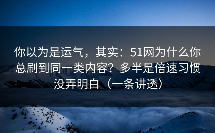 你以为是运气，其实：51网为什么你总刷到同一类内容？多半是倍速习惯没弄明白（一条讲透）