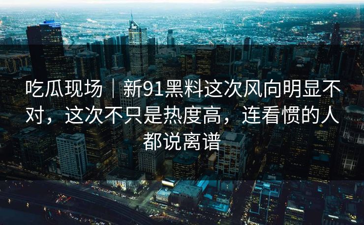 吃瓜现场｜新91黑料这次风向明显不对，这次不只是热度高，连看惯的人都说离谱