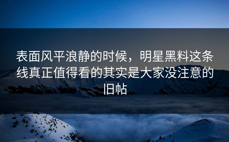 表面风平浪静的时候，明星黑料这条线真正值得看的其实是大家没注意的旧帖